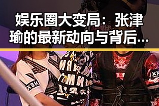 娱乐圈大变局：张津瑜的最新动向与背后故事