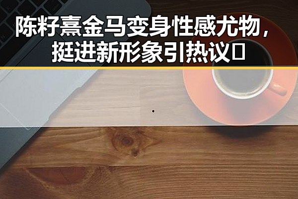 陈籽熹金马变身性感尤物，挺进新形象引热议🔥