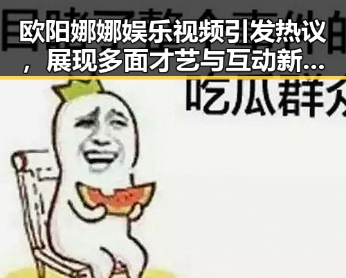 欧阳娜娜娱乐视频引发热议，展现多面才艺与互动新玩法